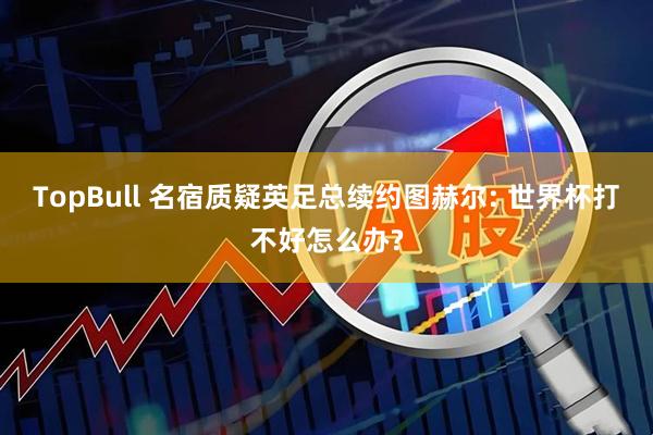 TopBull 名宿质疑英足总续约图赫尔: 世界杯打不好怎么办?