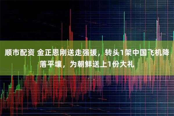 顺市配资 金正恩刚送走强援，转头1架中国飞机降落平壤，为朝鲜送上1份大礼