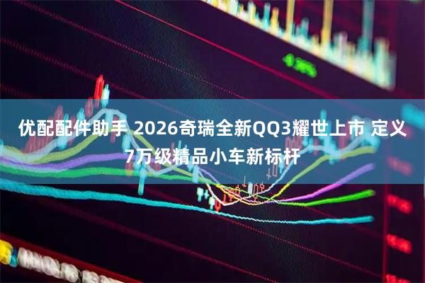 优配配件助手 2026奇瑞全新QQ3耀世上市 定义7万级精品小车新标杆