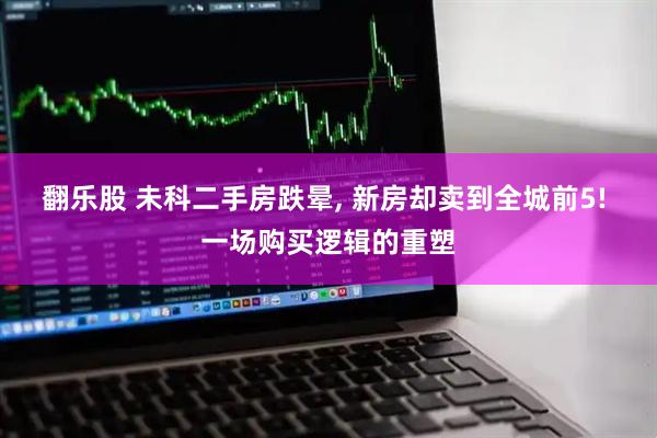 翻乐股 未科二手房跌晕, 新房却卖到全城前5! 一场购买逻辑的重塑