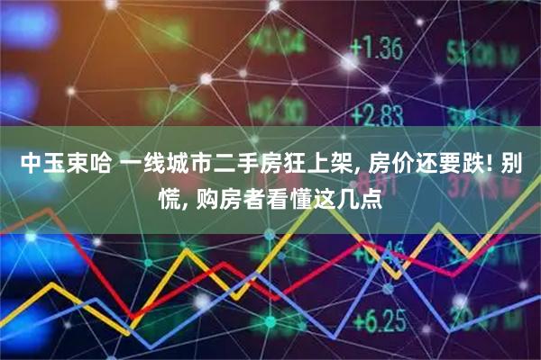 中玉束哈 一线城市二手房狂上架, 房价还要跌! 别慌, 购房者看懂这几点
