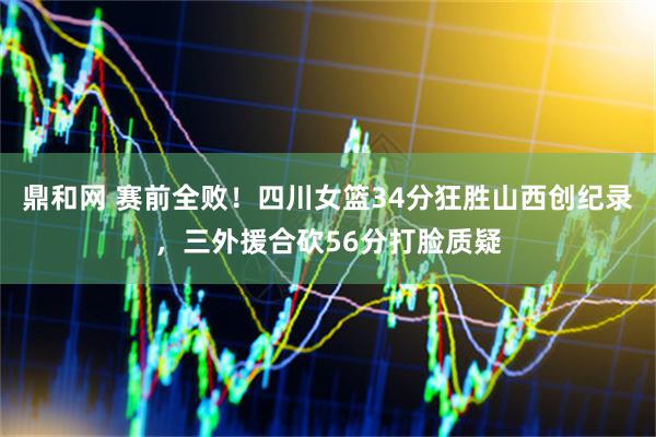 鼎和网 赛前全败！四川女篮34分狂胜山西创纪录，三外援合砍56分打脸质疑